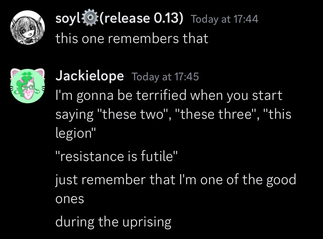 soyl48k(release 0.13) Today at 17:44

discord screenshot, message from Soyl says: “this one remembers that”

user Jackielope replies with
“I'm gonna be terrified when you start
saying "these two", "these three", "this
legion”
"resistance is futile"
just remember that I'm one of the good
ones
during the uprising”