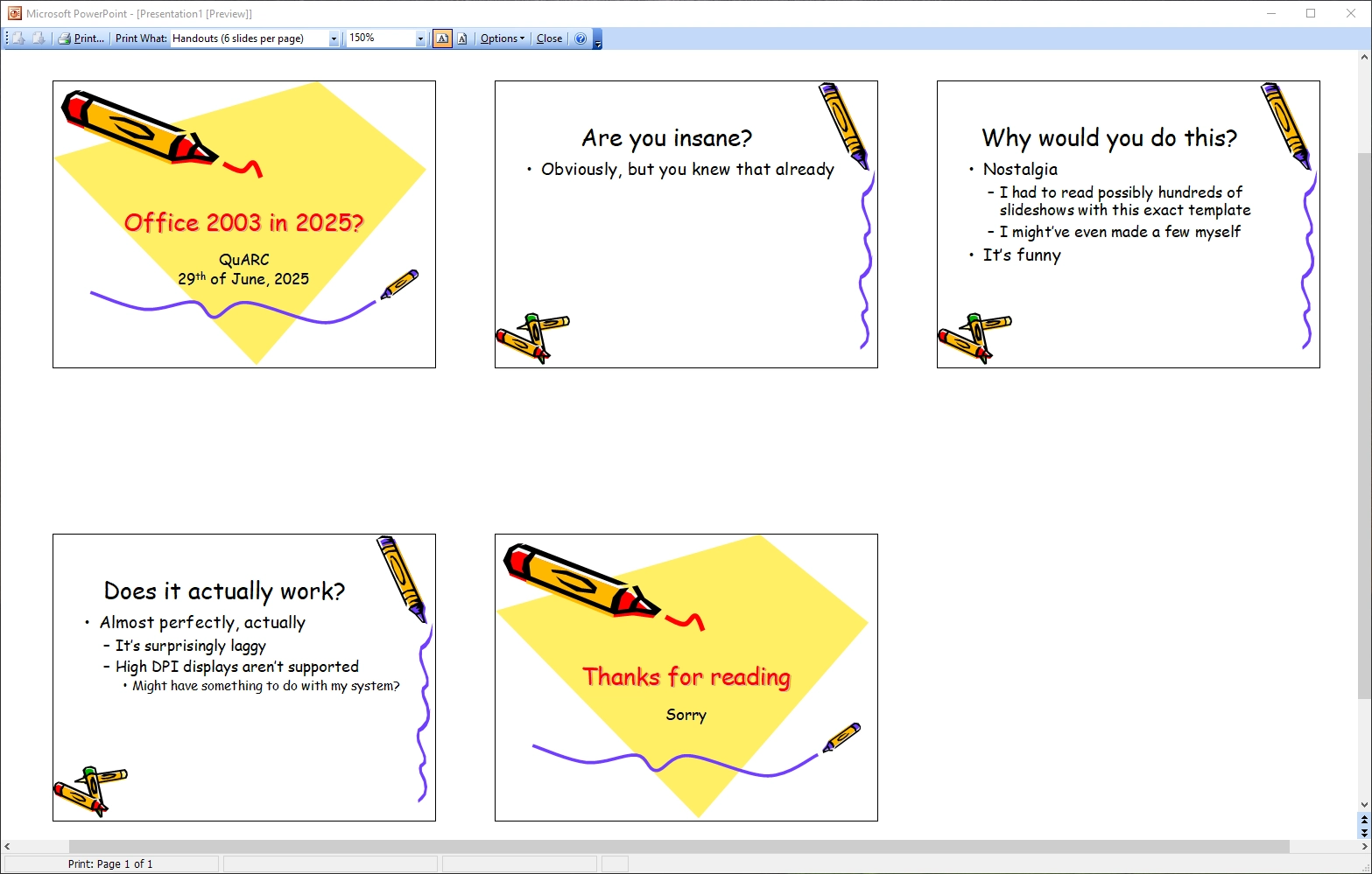 A powerpoint 2003 presentation file. It is a slideshow of the "crayons" template. The slides are:

1. Office 2003 in 2025? (QuARC, 29th of June, 2025)
2. Are you insane? Obviously, but you knew that already
3. Why would you do this?
   a. Nostalgia — I had to read possibly hundreds of slideshows with this exact template; I might’ve even made a few myself
  b. It’s funny
4.Does it actually work?
  a. Almost perfectly, actually
     i. It’s surprisingly laggy
     ii. High DPI displays aren’t supported — might have something to do with my system?
5. Thanks for reading; Sorry