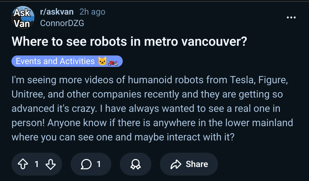 A reddit post titled "Where to see robots in metro vancouver?" on r/askvan on reddit by u/ConnorDZG. The post reads:

I'm seeing more videos of humanoid robots from Tesla, Figure, Unitree, and other companies recently and they are getting so advanced it's crazy. I have always wanted to see a real one in person! Anyone know if there is anywhere in the lower mainland where you can see one and maybe interact with it? 